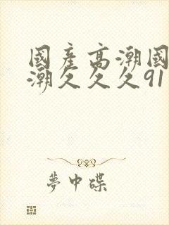 国产高潮国产高潮久久久91