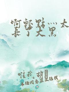 啊轻点灬太粗太长了大黑