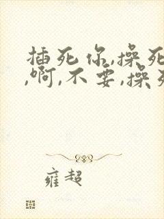 插死你,操死我,啊,不要,操死
