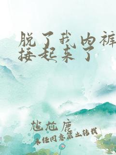 脱了我内裤就直接起来了