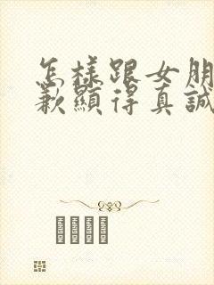 怎样跟女朋友道歉显得真诚