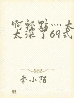 啊轻点灬太粗嗯太深了69式