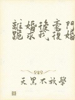 离婚后豪门前夫跪求我复婚全文免费