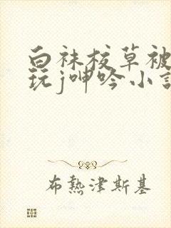 白袜校草被脱裤玩j呻吟小说