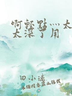 啊轻点灬太粗嗯太深了用