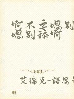 啊不要嗯别舔啊嗯别舔啊