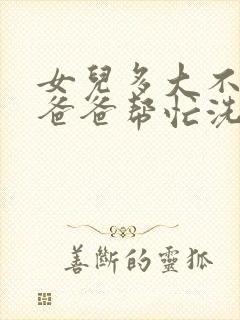 女儿多大不适合爸爸帮忙洗澡