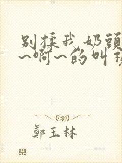 别揉我奶头~嗯~啊~的叫视频