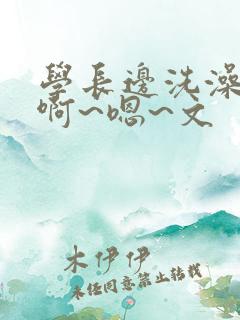 学长边洗澡边我啊~嗯~文