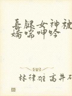 长腿女神被啪的娇喘呻吟