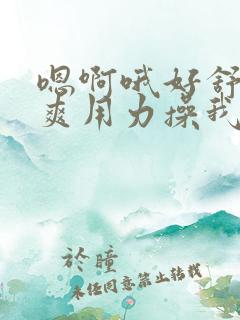 嗯啊哦好舒服好爽用力操我