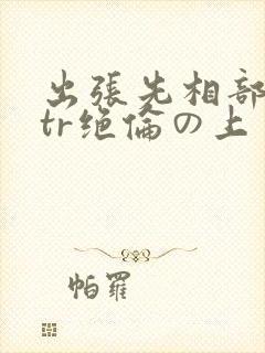 出张先相部屋ntr绝伦の上司