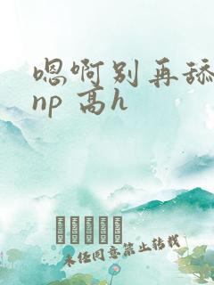 嗯啊别再舔我了np 高h