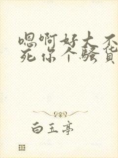 嗯啊好大不要操死你个骚货