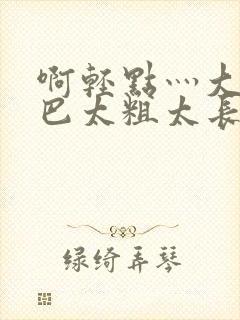 啊轻点灬大ji巴太粗太长了小说