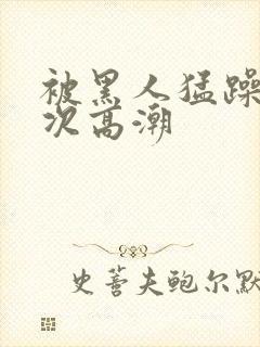 被黑人猛躁12次高潮