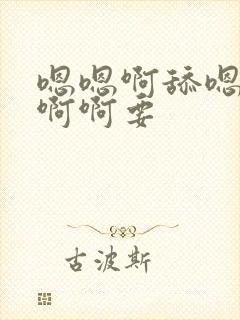 嗯嗯啊舔嗯啊啊啊啊要