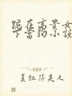 跪在高贵女王脚下当狗小说