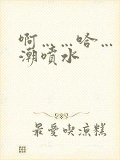 啊……哈……高潮喷水