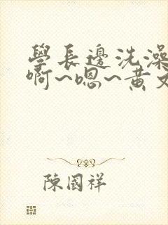 学长边洗澡边我啊~嗯~黄文