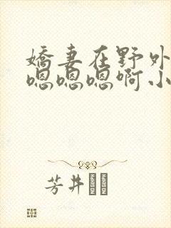 娇妻在野外被c嗯嗯嗯啊小说