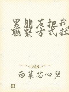 男朋友把我所有联系方式拉黑了