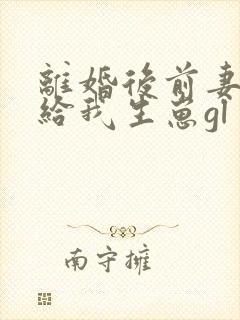 离婚后前妻求着给我生崽gl