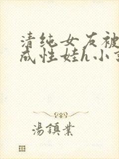 清纯女友被调教成性娃h小说推荐
