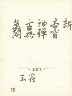 万古神帝新笔趣阁无弹窗