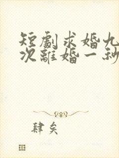短剧求婚九十九次离婚一秒钟完整版