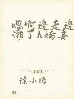 嗯啊边走边做高潮了h娇妻