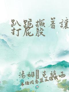 趴跪撅着让主人打屁股