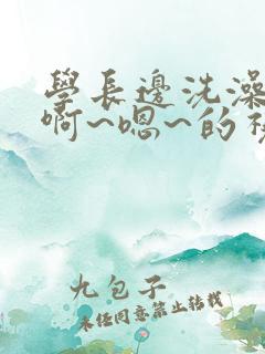 学长边洗澡边我啊~嗯~的视频