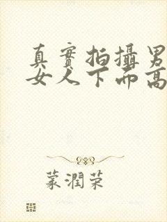 真实拍摄男人插女人下面高清视频