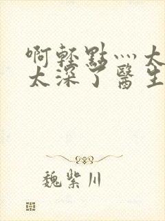 啊轻点灬太粗嗯太深了医生