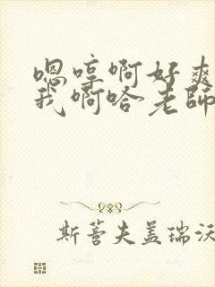 嗯哼啊好爽操死我啊哈老师好棒