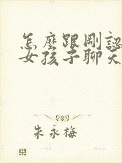 怎么跟刚认识的女孩子聊天找话题