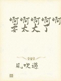 啊啊啊啊啊啊不要太大了