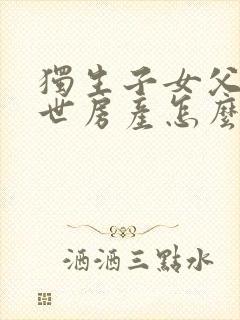 独生子女父母过世房产怎么继承