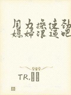 用力操使劲操儿媳妇浪逼吧