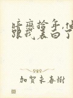 暗恋拾年,他先跟我表白了小说最新章节