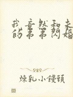 我竟然和未婚夫的弟弟闪婚了短剧