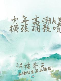 少年高潮h跪趴扩张调教喷微博