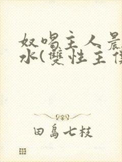 奴喝主人晨尿圣水(双性主仆)小说