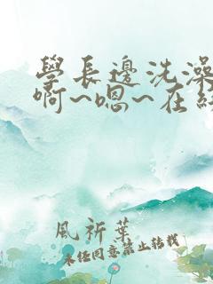 学长边洗澡边我啊~嗯~在线看