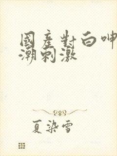 国产对白呻吟高潮刺激