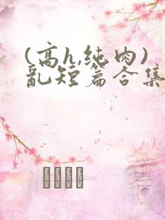 (高h,纯肉)乱短篇合集