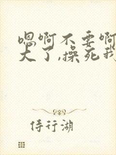 嗯啊不要啊,太大了,操死我