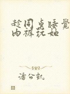 趁同桌睡觉脱她内裤玩她