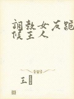 调教女友跪着伺候主人